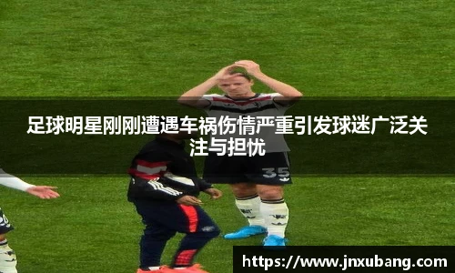 足球明星刚刚遭遇车祸伤情严重引发球迷广泛关注与担忧